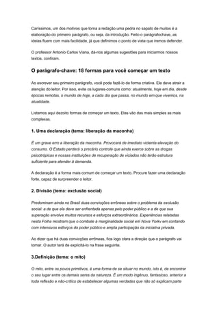Caríssimos, um dos motivos que torna a redação uma pedra no sapato de muitos é a
elaboração do primeiro parágrafo, ou seja, da introdução. Feito o parágrafochave, as
ideias fluem com mais facilidade, já que definimos o ponto de vista que iremos defender.
O professor Antonio Carlos Viana, dá-nos algumas sugestões para iniciarmos nossos
textos, confiram.
O parágrafo-chave: 18 formas para você começar um texto
Ao escrever seu primeiro parágrafo, você pode fazê-lo de forma criativa. Ele deve atrair a
atenção do leitor. Por isso, evite os lugares-comuns como: atualmente, hoje em dia, desde
épocas remotas, o mundo de hoje, a cada dia que passa, no mundo em que vivemos, na
atualidade.
Listamos aqui dezoito formas de começar um texto. Elas vão das mais simples as mais
complexas.
1. Uma declaração (tema: liberação da maconha)
É um grave erro a liberação da maconha. Provocará de imediato violenta elevação do
consumo. O Estado perderá o precário controle que ainda exerce sobre as drogas
psicotrópicas e nossas instituições de recuperação de viciados não terão estrutura
suficiente para atender à demanda.
A declaração é a forma mais comum de começar um texto. Procure fazer uma declaração
forte, capaz de surpreender o leitor.
2. Divisão (tema: exclusão social)
Predominam ainda no Brasil duas convicções errôneas sobre o problema da exclusão
social: a de que ela deve ser enfrentada apenas pelo poder público e a de que sua
superação envolve muitos recursos e esforços extraordinários. Experiências relatadas
nesta Folha mostram que o combate à marginalidade social em Nova Yorkv em contando
com intensivos esforços do poder público e ampla participação da iniciativa privada.
Ao dizer que há duas convicções errôneas, fica logo clara a direção que o parágrafo vai
tomar. O autor terá de explicitá-lo na frase seguinte.
3.Definição (tema: o mito)
O mito, entre os povos primitivos, é uma forma de se situar no mundo, isto é, de encontrar
o seu lugar entre os demais seres da natureza. É um modo ingênuo, fantasioso, anterior a
toda reflexão e não-crítico de estabelecer algumas verdades que não só explicam parte
 