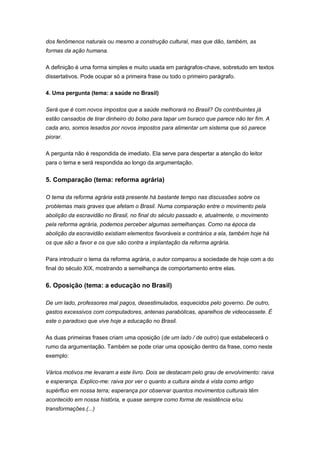 dos fenômenos naturais ou mesmo a construção cultural, mas que dão, também, as
formas da ação humana.
A definição é uma forma simples e muito usada em parágrafos-chave, sobretudo em textos
dissertativos. Pode ocupar só a primeira frase ou todo o primeiro parágrafo.
4. Uma pergunta (tema: a saúde no Brasil)
Será que é com novos impostos que a saúde melhorará no Brasil? Os contribuintes já
estão cansados de tirar dinheiro do bolso para tapar um buraco que parece não ter fim. A
cada ano, somos lesados por novos impostos para alimentar um sistema que só parece
piorar.
A pergunta não é respondida de imediato. Ela serve para despertar a atenção do leitor
para o tema e será respondida ao longo da argumentação.
5. Comparação (tema: reforma agrária)
O tema da reforma agrária está presente há bastante tempo nas discussões sobre os
problemas mais graves que afetam o Brasil. Numa comparação entre o movimento pela
abolição da escravidão no Brasil, no final do século passado e, atualmente, o movimento
pela reforma agrária, podemos perceber algumas semelhanças. Como na época da
abolição da escravidão existiam elementos favoráveis e contrários a ela, também hoje há
os que são a favor e os que são contra a implantação da reforma agrária.
Para introduzir o tema da reforma agrária, o autor comparou a sociedade de hoje com a do
final do século XIX, mostrando a semelhança de comportamento entre elas.
6. Oposição (tema: a educação no Brasil)
De um lado, professores mal pagos, desestimulados, esquecidos pelo governo. De outro,
gastos excessivos com computadores, antenas parabólicas, aparelhos de videocassete. É
este o paradoxo que vive hoje a educação no Brasil.
As duas primeiras frases criam uma oposição (de um lado / de outro) que estabelecerá o
rumo da argumentação. Também se pode criar uma oposição dentro da frase, como neste
exemplo:
Vários motivos me levaram a este livro. Dois se destacam pelo grau de envolvimento: raiva
e esperança. Explico-me: raiva por ver o quanto a cultura ainda é vista como artigo
supérfluo em nossa terra; esperança por observar quantos movimentos culturais têm
acontecido em nossa história, e quase sempre como forma de resistência e/ou
transformações.(...)
 