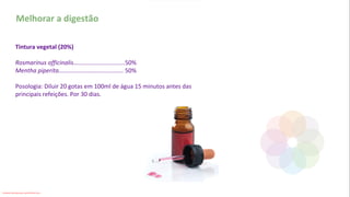 Melhorar a digestão
Tintura vegetal (20%)
Rosmarinus officinalis...............................50%
Mentha piperita....................................... 50%
Posologia: Diluir 20 gotas em 100ml de água 15 minutos antes das
principais refeições. Por 30 dias.
Conteúdo licenciado para Luana Pinheiro Silva -
 