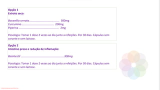 Opção 1
Extrato seco:
Boswellia serrata........................................ 300mg
Curcumina........................................... 200mg
Piperina ..................................................... 2mg
Posologia: Tomar 1 dose 2 vezes ao dia junto a refeições. Por 30 dias. Cápsulas sem
corante e sem lactose.
Opção 2
Intestino preso e redução de inflamação:
Biointestil .........................................................300mg
Posologia: Tomar 1 dose 2 vezes ao dia junto a refeições. Por 30 dias. Cápsulas sem
corante e sem lactose.
Conteúdo licenciado para Luana Pinheiro Silva -
 