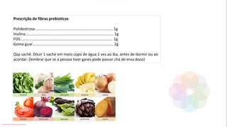 Prescrição de fibras prebioticas
Polidextrose........................................................................ 1g
Inulina.................................................................................. 1g
FOS...................................................................................... 1g
Goma guar........................................................................... 2g
Qsp sachê. Diluir 1 sache em meio copo de água 1 vez ao dia, antes de dormir ou ao
acordar. (lembrar que se a pessoa tiver gases pode passar chá de erva doce)
Conteúdo licenciado para Luana Pinheiro Silva -
 