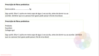 Prescrição de fibras prebioticas
Goma acácia ..............................5g
Qsp sachê. Diluir 1 sache em meio copo de água 1 vez ao dia, antes de dormir ou ao
acordar. (lembrar que se a pessoa tiver gases pode passar chá de erva doce)
Prescrição de fibras prebioticas
Prebiotic
Guardian
Collagen gut
Qsp sachê. Diluir 1 sache em meio copo de água 1 vez ao dia, antes de dormir ou ao acordar. (lembrar
que se a pessoa tiver gases pode passar chá de erva doce)
Conteúdo licenciado para Luana Pinheiro Silva -
 