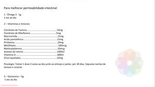 Para melhorar permeabilidade intestinal
1 - Ômega 3 - 1g
1 vez ao dia
2 – Vitaminas e minerais
Cloridrato de Tiamina..............................................10mg
Cloridrato de Riboflavina........................................5mg
Niacinamida..............................................................15mg
Acido pantotênico....................................................15mg
Piridoxina..................................................................10mg
Metilfolato.................................................................100mcg
Metilcobalamina.......................................................10mcg
Acetato de retinol....................................................1000UI
Vitamina D................................................................800UI
Zinco (quelado)........................................................10mg
Posologia: Tomar 1 dose 2 vezes ao dia junto ao almoço e jantar, por 30 dias. Cápsulas isentas de
lactose e corante.
3 – Glutamina – 5g
1 vez ao dia
Conteúdo licenciado para Luana Pinheiro Silva -
 