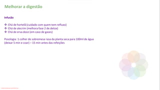Melhorar a digestão
Infusão
❖ Chá de hortelã (cuidado com quem tem refluxo)
❖ Chá de alecrim (melhora fase 2 de detox)
❖ Chá de erva doce (em caso de gases)
Posologia: 1 colher de sobremesa rasa da planta seca para 100ml de água
(deixar 5 min e coar) – 15 min antes das refeições
Conteúdo licenciado para Luana Pinheiro Silva -
 