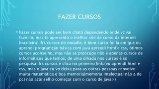 FAZER CURSOS
• Fazer cursos pode ser bem chato dependendo onde vc vai
faze-lo, mas te apresento o melhor site de curso da internet
brasileira: ifrs cursos do moodle, é bom curso foi la em que eu
aprendi programção básica com java aprendi html e css, ótimos
cursos aconselho, mas não se preocupe não e apenas cursos de
informáticos que temos, de uma olhada nos cursos é so
pesquisa ifrs cursos e clica no primeiro link.(eu aprendi html e
css, mas o java eu vo deixa para as outras pessoas<envolve
muita matemática e boa memoria{memoria intelectual não a de
pc} não aconselho começar com o curso de java>)
 
