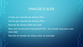 FINALIZE O SLIDE
Criado por marcelo de oliveira filho
Escrito por marcelo de oliveira filho
Marcelo de oliveira filho fez tudo
Meu nick no discord é:bananita#7837, me manda msg para nois
joga algo
Marcelo te manda um tchau sinta-se honrado
 
