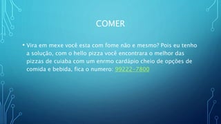 COMER
• Vira em mexe você esta com fome não e mesmo? Pois eu tenho
a solução, com o hello pizza você encontrara o melhor das
pizzas de cuiaba com um enrmo cardápio cheio de opções de
comida e bebida, fica o numero: 99222-7800
 