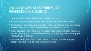 JOGAR JOGOS ALEATÓRIOS (DE
PREFERENCIA COMIGO)
• I wanna maker(para passar muita raiva e estrese)
• Katana zero(e um jogo muito top q pode ser zerado em 3 horas)
• Broforce(um bom jogo porem pago, mas muito bom onde você deve
exterminar todo o mau<literalmente>que abita na terra)
• Duck game(um bom jogo porem pago, mas e bem barato, <compra
ae pra gente joga x1 me enfrenta com 21 horas jogadas>é um jogo
maravilhoso e online)
• Himno(este jogo e ótimo para passar o tempo, por ser um jogo
árcade, ou seja infinito mas é um bom jogo)
 