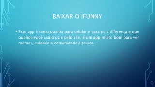 BAIXAR O IFUNNY
• Este app é tanto quanto para celular e para pc a diferença e que
quando você usa o pc e pelo site, é um app muito bom para ver
memes, cuidado a comunidade é toxica.
 