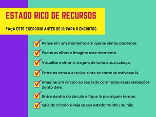 ESTADO RICO DE RECURSOS
Pense em um momento em que se sentiu poderosa.
Feche os olhos e imagine esse momento.
Visualize e sinta-o, traga-o de volta a sua cabeça.
Entre na cena e a reviva; sinta-se como se estivesse lá.
Faça este exercício antes de ir para o encontro.
Imagine um círculo ao seu lado com todas essas sensações
dento dele.
Entre dentro do círculo e fique lá por algum tempo.
Saia do círculo e veja se seu estado mudou ou não.
 