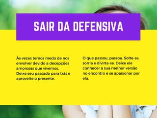 SAIR DA DEFENSIVA
Às vezes temos medo de nos
envolver devido a decepções
amorosas que vivemos.
Deixe seu passado para trás e
aproveite o presente.
O que passou, passou. Solte-se,
sorria e divirta-se. Deixe ele
conhecer a sua melhor versão
no encontro e se apaixonar por
ela.
 