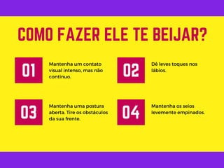 Mantenha um contato
visual intenso, mas não
continuo.
COMO FAZER ELE TE BEIJAR?
01
Dê leves toques nos
lábios.
02
Mantenha uma postura
aberta. Tire os obstáculos
da sua frente.
03
Mantenha os seios
levemente empinados.
04
 