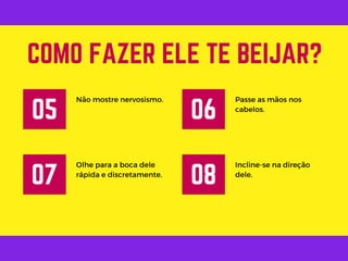Não mostre nervosismo.
COMO FAZER ELE TE BEIJAR?
05
Passe as mãos nos
cabelos.
06
Olhe para a boca dele
rápida e discretamente.
07
Incline-se na direção
dele.
08
 