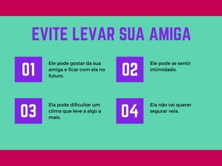 Ele pode gostar da sua
amiga e ficar com ela no
futuro.
EVITE LEVAR SUA AMIGA
01
Ele pode se sentir
intimidado.
02
Ela pode dificultar um
clima que leve a algo a
mais.
03
Ela não vai querer
segurar vela.
04
 