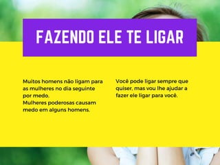 FAZENDO ELE TE LIGAR
Muitos homens não ligam para
as mulheres no dia seguinte
por medo.
Mulheres poderosas causam
medo em alguns homens.
Você pode ligar sempre que
quiser, mas vou lhe ajudar a
fazer ele ligar para você.
 