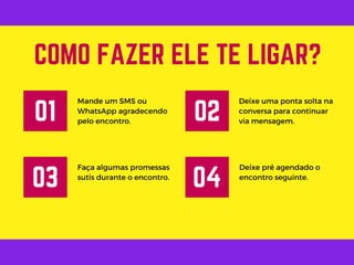 Mande um SMS ou
WhatsApp agradecendo
pelo encontro.
COMO FAZER ELE TE LIGAR?
01
Deixe uma ponta solta na
conversa para continuar
via mensagem.
02
Faça algumas promessas
sutis durante o encontro.
03
Deixe pré agendado o
encontro seguinte.
04
 