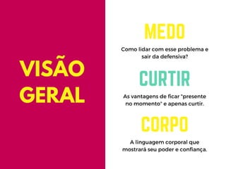 Como lidar com esse problema e
sair da defensiva?
MEDO
As vantagens de ficar "presente
no momento" e apenas curtir.
CURTIR
A linguagem corporal que
mostrará seu poder e confiança.
CORPO
VISÃO
GERAL
 