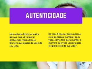 AUTENTICIDADE
Não adianta fingir ser outra
pessoa. Isso só vai gerar
problemas mais a frente.
Ele tem que gostar de você do
seu jeito.
Se você finge ser outra pessoa
e ele começa a namorar com
você, como fará para manter a
mentira que você vendeu para
ele pelo resto da sua vida?
 