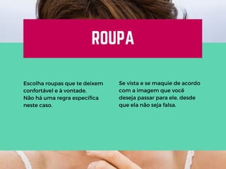 ROUPA
Escolha roupas que te deixem
confortável e à vontade.
Não há uma regra específica
neste caso.
Se vista e se maquie de acordo
com a imagem que você
deseja passar para ele, desde
que ela não seja falsa.
 