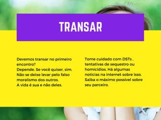TRANSAR
Devemos transar no primeiro
encontro?
Depende. Se você quiser, sim.
Não se deixe levar pelo falso
moralismo dos outros.
A vida é sua e não deles.
Tome cuidado com DSTs ,
tentativas de sequestro ou
homicídios. Há algumas
notícias na internet sobre isso.
Saiba o máximo possível sobre
seu parceiro.
 