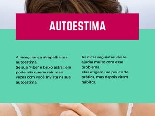 AUTOESTIMA
A insegurança atrapalha sua
autoestima.
Se sua "vibe" é baixo astral, ele
pode não querer sair mais
vezes com você. Invista na sua
autoestima.
As dicas seguintes vão te
ajudar muito com esse
problema.
Elas exigem um pouco de
prática, mas depois viram
hábitos.
 