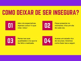 Não crie expectativas.
Apenas curta e "o que
rolar, rolou".
COMO DEIXAR DE SER INSEGURA?
01
Fique presente no
momento. Viva um dia
de cada vez.
02
Pense nas suas
qualidades e no que te
faz feliz e realizada.
03
Acesse um estado rico
de recursos. Veremos
como fazer isso a seguir.
04
 