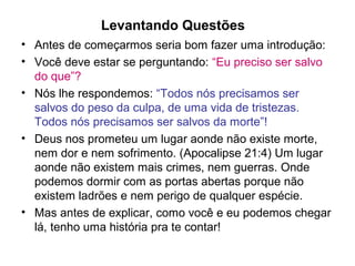 Levantando Questões
• Antes de começarmos seria bom fazer uma introdução:
• Você deve estar se perguntando: “Eu preciso ser salvo
  do que”?
• Nós lhe respondemos: “Todos nós precisamos ser
  salvos do peso da culpa, de uma vida de tristezas.
  Todos nós precisamos ser salvos da morte”!
• Deus nos prometeu um lugar aonde não existe morte,
  nem dor e nem sofrimento. (Apocalipse 21:4) Um lugar
  aonde não existem mais crimes, nem guerras. Onde
  podemos dormir com as portas abertas porque não
  existem ladrões e nem perigo de qualquer espécie.
• Mas antes de explicar, como você e eu podemos chegar
  lá, tenho uma história pra te contar!
 