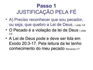 Passo 1
        JUSTIFICAÇÃO PELA FÉ
• A) Preciso reconhecer que sou pecador,
  ou seja, que quebro a Lei de Deus. I João 1:8
• O Pecado é a violação da lei de Deus I João
  3:4

• A Lei de Deus pode e deve ser lida em
  Exodo 20:3-17. Pela leitura da lei tenho
  conhecimento do meu pecado Romanos 7:7
 