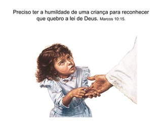 Preciso ter a humildade de uma criança para reconhecer
          que quebro a lei de Deus. Marcos 10:15.
 