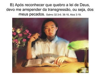 B) Após reconhecer que quebro a lei de Deus,
devo me arrepender da transgressão, ou seja, dos
       meus pecados. Salmo 32:3-6; 38:18, Atos 3:19.
 