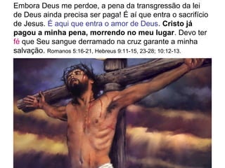Embora Deus me perdoe, a pena da transgressão da lei
de Deus ainda precisa ser paga! É aí que entra o sacrifício
de Jesus. É aqui que entra o amor de Deus. Cristo já
pagou a minha pena, morrendo no meu lugar. Devo ter
fé que Seu sangue derramado na cruz garante a minha
salvação. Romanos 5:16-21, Hebreus 9:11-15, 23-28; 10:12-13.
 