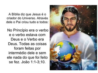 A Bíblia diz que Jesus é o
criador do Universo. Através
dele o Pai criou tudo e todos:

No Princípio era o verbo
  e o verbo estava com
   Deus e o Verbo era
 Deus. Todas as coisas
     foram feitas por
 intermédio dele e sem
ele nada do que foi feito
  se fez. João 1:1-3;10.
 