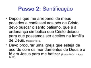 Passo 2: Santificação
• Depois que me arrependi de meus
  pecados e confessei aos pés de Cristo,
  devo buscar o santo batismo, que é a
  ordenança simbólica que Cristo deixou
  para que possamos ser aceitos na família
  de Deus. Marcos 16:16.
• Devo procurar uma igreja que esteja de
  acordo com os mandamentos de Deus e a
  fé em Jesus para me batizar (Exodo 20:3-11, Apoc
  14:12).
 