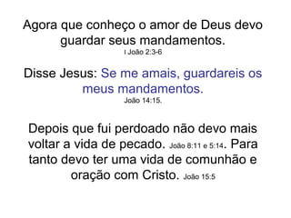 Agora que conheço o amor de Deus devo
      guardar seus mandamentos.
                   I João 2:3-6


Disse Jesus: Se me amais, guardareis os
         meus mandamentos.
                   João 14:15.



Depois que fui perdoado não devo mais
voltar a vida de pecado. João 8:11 e 5:14. Para
tanto devo ter uma vida de comunhão e
        oração com Cristo. João 15:5
 