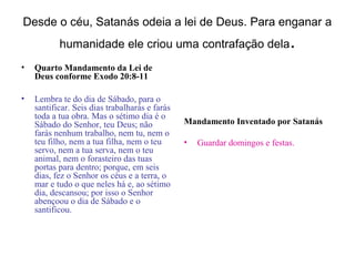 Desde o céu, Satanás odeia a lei de Deus. Para enganar a
           humanidade ele criou uma contrafação dela                        .
•   Quarto Mandamento da Lei de
    Deus conforme Exodo 20:8-11

•   Lembra te do dia de Sábado, para o
    santificar. Seis dias trabalharás e farás
    toda a tua obra. Mas o sétimo dia é o
    Sábado do Senhor, teu Deus; não             Mandamento Inventado por Satanás
    farás nenhum trabalho, nem tu, nem o
    teu filho, nem a tua filha, nem o teu       •   Guardar domingos e festas.
    servo, nem a tua serva, nem o teu
    animal, nem o forasteiro das tuas
    portas para dentro; porque, em seis
    dias, fez o Senhor os céus e a terra, o
    mar e tudo o que neles há e, ao sétimo
    dia, descansou; por isso o Senhor
    abençoou o dia de Sábado e o
    santificou.
 