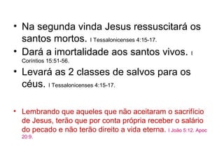 • Na segunda vinda Jesus ressuscitará os
  santos mortos. I Tessalonicenses 4:15-17.
• Dará a imortalidade aos santos vivos. I
  Coríntios 15:51-56.

• Levará as 2 classes de salvos para os
  céus. I Tessalonicenses 4:15-17.

• Lembrando que aqueles que não aceitaram o sacrifício
  de Jesus, terão que por conta própria receber o salário
  do pecado e não terão direito a vida eterna. I João 5:12. Apoc
  20:9.
 