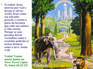 • O senhor Jesus
  morreu por você e
  deseja te salvar.
  Aceite Jesus como
  seu salvador
  pessoal, e receba a
  parte da herança
  que cabe aos santos:
  a vida eterna.
  Porque se seus
  pecados forem
  vermelhos como o
  escarlate poderão se
  tornar brancos
  como a neve. Isaías
  1:18.

  Venha! Vamos
  morar juntos na
  Nova Terra! (Apoc.
  21, Isaías 66:22-23)
 