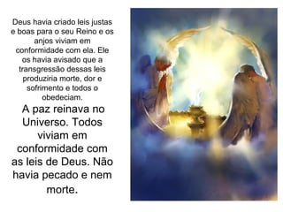Deus havia criado leis justas
e boas para o seu Reino e os
       anjos viviam em
 conformidade com ela. Ele
   os havia avisado que a
  transgressão dessas leis
    produziria morte, dor e
     sofrimento e todos o
          obedeciam.
  A paz reinava no
  Universo. Todos
      viviam em
 conformidade com
as leis de Deus. Não
havia pecado e nem
        morte.
 