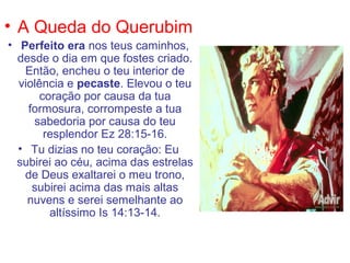 • A Queda do Querubim
• Perfeito era nos teus caminhos,
  desde o dia em que fostes criado.
   Então, encheu o teu interior de
  violência e pecaste. Elevou o teu
      coração por causa da tua
    formosura, corrompeste a tua
     sabedoria por causa do teu
       resplendor Ez 28:15-16.
  • Tu dizias no teu coração: Eu
  subirei ao céu, acima das estrelas
   de Deus exaltarei o meu trono,
     subirei acima das mais altas
    nuvens e serei semelhante ao
        altíssimo Is 14:13-14.
 