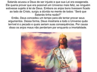 Satanás acusou a Deus de ser injusto e que sua Lei era exagerada.
Ele queria provar que era possível um Universo mais feliz, se ninguém
estivesse sujeito à lei de Deus. Embora os anjos bons tivessem ficado
ao lado de Cristo, surgiu a dúvida na mente de todos: “Será que
Satanás tinha razão?”
Então, Deus concedeu um tempo para ele tentar provar seus
argumentos. Dessa forma, Deus mostraria a todo o Universo quão
terrível é o pecado e quais seriam suas consequências. Por causa
disso os anjos maus não perderiam por enquanto a imortalidade.
 