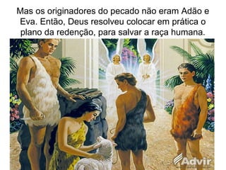 Mas os originadores do pecado não eram Adão e
Eva. Então, Deus resolveu colocar em prática o
plano da redenção, para salvar a raça humana.
 