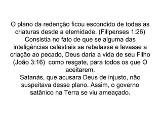 O plano da redenção ficou escondido de todas as
criaturas desde a eternidade. (Filipenses 1:26)
Consistia no fato de que se alguma das
inteligências celestiais se rebelasse e levasse a
criação ao pecado, Deus daria a vida de seu Filho
(João 3:16) como resgate, para todos os que O
aceitarem.
Satanás, que acusara Deus de injusto, não
suspeitava desse plano. Assim, o governo
satânico na Terra se viu ameaçado.
 