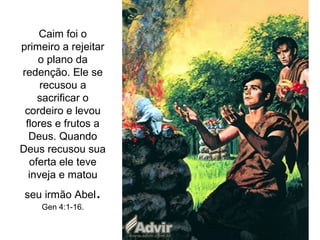 Caim foi o
primeiro a rejeitar
o plano da
redenção. Ele se
recusou a
sacrificar o
cordeiro e levou
flores e frutos a
Deus. Quando
Deus recusou sua
oferta ele teve
inveja e matou
seu irmão Abel.
Gen 4:1-16.
 