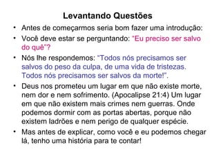 Levantando Questões
• Antes de começarmos seria bom fazer uma introdução:
• Você deve estar se perguntando: “Eu preciso ser salvo
do quê”?
• Nós lhe respondemos: “Todos nós precisamos ser
salvos do peso da culpa, de uma vida de tristezas.
Todos nós precisamos ser salvos da morte!”.
• Deus nos prometeu um lugar em que não existe morte,
nem dor e nem sofrimento. (Apocalipse 21:4) Um lugar
em que não existem mais crimes nem guerras. Onde
podemos dormir com as portas abertas, porque não
existem ladrões e nem perigo de qualquer espécie.
• Mas antes de explicar, como você e eu podemos chegar
lá, tenho uma história para te contar!
 