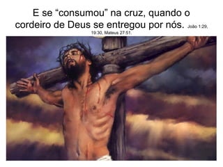 E se “consumou” na cruz, quando o
cordeiro de Deus se entregou por nós. João 1:29,
19:30, Mateus 27:51.
 