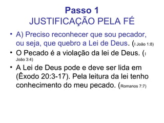 Passo 1
JUSTIFICAÇÃO PELA FÉ
• A) Preciso reconhecer que sou pecador,
ou seja, que quebro a Lei de Deus. (I João 1:8)
• O Pecado é a violação da lei de Deus. (I
João 3:4)
• A Lei de Deus pode e deve ser lida em
(Êxodo 20:3-17). Pela leitura da lei tenho
conhecimento do meu pecado. (Romanos 7:7)
 
