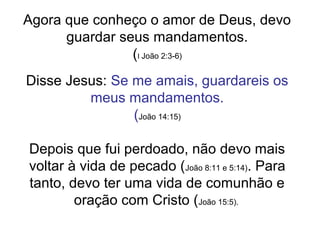 Agora que conheço o amor de Deus, devo
guardar seus mandamentos.
(I João 2:3-6)
Disse Jesus: Se me amais, guardareis os
meus mandamentos.
(João 14:15)
Depois que fui perdoado, não devo mais
voltar à vida de pecado (João 8:11 e 5:14). Para
tanto, devo ter uma vida de comunhão e
oração com Cristo (João 15:5).
 