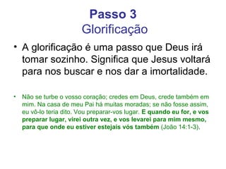 Passo 3
Glorificação
• A glorificação é uma passo que Deus irá
tomar sozinho. Significa que Jesus voltará
para nos buscar e nos dar a imortalidade.
• Não se turbe o vosso coração; credes em Deus, crede também em
mim. Na casa de meu Pai há muitas moradas; se não fosse assim,
eu vô-lo teria dito. Vou preparar-vos lugar. E quando eu for, e vos
preparar lugar, virei outra vez, e vos levarei para mim mesmo,
para que onde eu estiver estejais vós também (João 14:1-3).
 