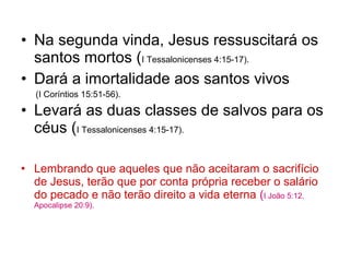 • Na segunda vinda, Jesus ressuscitará os
santos mortos (I Tessalonicenses 4:15-17).
• Dará a imortalidade aos santos vivos
(I Coríntios 15:51-56).
• Levará as duas classes de salvos para os
céus (I Tessalonicenses 4:15-17).
• Lembrando que aqueles que não aceitaram o sacrifício
de Jesus, terão que por conta própria receber o salário
do pecado e não terão direito a vida eterna (I João 5:12.
Apocalipse 20:9).
 