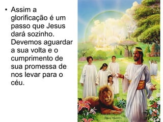 • Assim a
glorificação é um
passo que Jesus
dará sozinho.
Devemos aguardar
a sua volta e o
cumprimento de
sua promessa de
nos levar para o
céu.
 
